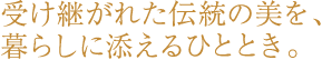 受け継がれた伝統の美を、暮らしに添えるひととき。